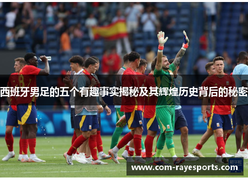 西班牙男足的五个有趣事实揭秘及其辉煌历史背后的秘密