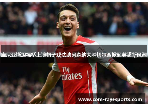 库尼亚斯坦福桥上演帽子戏法助阿森纳大胜切尔西掀起英超新风潮